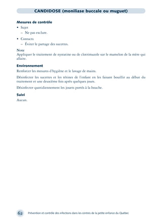 62 Prévention et contrôle des infections dans les centres de la petite enfance du Québec
CANDIDOSE (moniliase buccale ou muguet)
Mesures de contrôle
• Sujet
– Ne pas exclure.
• Contacts
– Éviter le partage des sucettes.
Note
Appliquer le traitement de nystatine ou de clotrimazole sur le mamelon de la mère qui
allaite.
Environnement
Renforcer les mesures d’hygiène et le lavage de mains.
Désinfecter les sucettes et les tétines de l’enfant en les faisant bouillir au début du
traitement et une deuxième fois après quelques jours.
Désinfecter quotidiennement les jouets portés à la bouche.
Suivi
Aucun.
montage-xpd-02003 4/30/02 11:08 AM Page 62
 