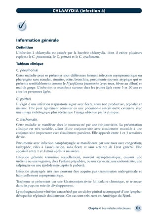 Information générale
Déﬁnition
L’infection à chlamydia est causée par la bactérie chlamydia, dont il existe plusieurs
espèces: le C. pneumoniæ, le C. psittaci et le C. trachomatis.
Tableau clinique
C. pneumoniæ
Cette maladie peut se présenter sous différentes formes: infection asymptomatique ou
pharyngite sans exsudat, sinusite, otite, bronchite, pneumonie souvent atypique qui se
présente semblablement comme le Mycoplasma pneumoniæ (avec toux, ﬁèvre au début) et
mal de gorge. L’infection se manifeste surtout chez les jeunes âgés entre 5 et 20 ans et
chez les personnes âgées.
C. psittaci
Il s’agit d’une infection respiratoire aiguë avec ﬁèvre, toux non productive, céphalée et
malaise. Elle peut également consister en une pneumonie interstitielle extensive avec
une image radiologique plus sévère que l’image obtenue par la clinique.
C. trachomatis
Cette maladie se manifeste chez le nouveau-né par une conjonctivite. La présentation
clinique est très variable, allant d’une conjonctivite avec écoulement mucoïde à une
conjonctivite importante avec écoulement purulent. Elle apparaît entre 1 et 3 semaines
de vie.
Pneumonie avec infection nasopharyngée se manifestant par une toux avec congestion,
tachypnée, râles à l’auscultation, sans ﬁèvre et sans atteinte de l’état général. Elle
apparaît entre 1 et 4 mois après la naissance.
Infection génitale transmise sexuellement, souvent asymptomatique, causant une
urétrite ou une vaginite, chez l’enfant prépubère, ou une cervicite, une endométrite, une
salpingite ou une épididymite, après la puberté.
Infection pharyngée très rare pouvant être acquise par transmission orale-génitale et
habituellement asymptomatique.
Trachome se présentant par une kératoconjonctivite folliculaire chronique, se retrouve
dans les pays en voie de développement.
Lymphogranulome vénérien caractérisé par un ulcère génital accompagné d’une lympha-
dénopathie régionale douloureuse. Ces cas sont très rares en Amérique du Nord.
Chapitre 4 Les maladies infectieuses 63
CHLAMYDIA (infection à)
montage-xpd-02003 4/30/02 11:08 AM Page 63
 