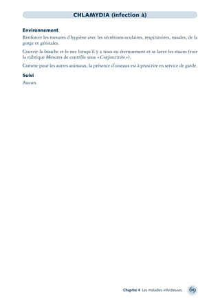 Chapitre 4 Les maladies infectieuses 69
CHLAMYDIA (infection à)
Environnement
Renforcer les mesures d’hygiène avec les sécrétions oculaires, respiratoires, nasales, de la
gorge et génitales.
Couvrir la bouche et le nez lorsqu’il y a toux ou éternuement et se laver les mains (voir
la rubrique Mesures de contrôle sous «Conjonctivite»).
Comme pour les autres animaux, la présence d’oiseaux est à proscrire en service de garde.
Suivi
Aucun.
montage-xpd-02003 4/30/02 11:08 AM Page 69
 