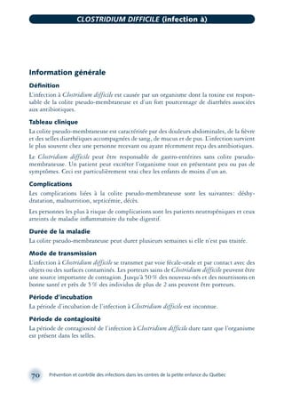 Information générale
Déﬁnition
L’infection à Clostridium difficile est causée par un organisme dont la toxine est respon-
sable de la colite pseudo-membraneuse et d’un fort pourcentage de diarrhées associées
aux antibiotiques.
Tableau clinique
La colite pseudo-membraneuse est caractérisée par des douleurs abdominales, de la ﬁèvre
et des selles diarrhéiques accompagnées de sang, de mucus et de pus. L’infection survient
le plus souvent chez une personne recevant ou ayant récemment reçu des antibiotiques.
Le Clostridium difficile peut être responsable de gastro-entérites sans colite pseudo-
membraneuse. Un patient peut excréter l’organisme tout en présentant peu ou pas de
symptômes. Ceci est particulièrement vrai chez les enfants de moins d’un an.
Complications
Les complications liées à la colite pseudo-membraneuse sont les suivantes: déshy-
dratation, malnutrition, septicémie, décès.
Les personnes les plus à risque de complications sont les patients neutropéniques et ceux
atteints de maladie inﬂammatoire du tube digestif.
Durée de la maladie
La colite pseudo-membraneuse peut durer plusieurs semaines si elle n’est pas traitée.
Mode de transmission
L’infection à Clostridium difficile se transmet par voie fécale-orale et par contact avec des
objets ou des surfaces contaminés. Les porteurs sains de Clostridium difficile peuvent être
une source importante de contagion. Jusqu’à 50% des nouveau-nés et des nourrissons en
bonne santé et près de 5% des individus de plus de 2 ans peuvent être porteurs.
Période d’incubation
La période d’incubation de l’infection à Clostridium difficile est inconnue.
Période de contagiosité
La période de contagiosité de l’infection à Clostridium difficile dure tant que l’organisme
est présent dans les selles.
70 Prévention et contrôle des infections dans les centres de la petite enfance du Québec
CLOSTRIDIUM DIFFICILE (infection à)
montage-xpd-02003 4/30/02 11:08 AM Page 70
 