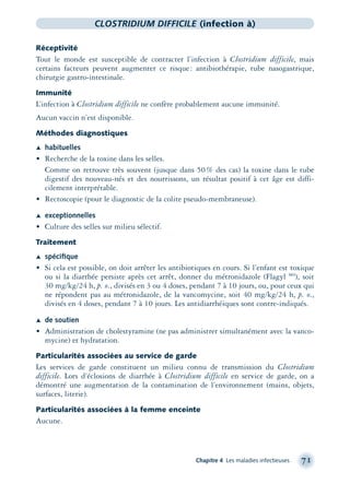 Chapitre 4 Les maladies infectieuses 71
CLOSTRIDIUM DIFFICILE (infection à)
Réceptivité
Tout le monde est susceptible de contracter l’infection à Clostridium difficile, mais
certains facteurs peuvent augmenter ce risque: antibiothérapie, tube nasogastrique,
chirurgie gastro-intestinale.
Immunité
L’infection à Clostridium difficile ne confère probablement aucune immunité.
Aucun vaccin n’est disponible.
Méthodes diagnostiques
Æ habituelles
• Recherche de la toxine dans les selles.
Comme on retrouve très souvent (jusque dans 50% des cas) la toxine dans le tube
digestif des nouveau-nés et des nourrissons, un résultat positif à cet âge est diffi-
cilement interprétable.
• Rectoscopie (pour le diagnostic de la colite pseudo-membraneuse).
Æ exceptionnelles
• Culture des selles sur milieu sélectif.
Traitement
Æ spéciﬁque
• Si cela est possible, on doit arrêter les antibiotiques en cours. Si l’enfant est toxique
ou si la diarrhée persiste après cet arrêt, donner du métronidazole (Flagyl MD
), soit
30 mg/kg/24 h, p. o., divisés en 3 ou 4 doses, pendant 7 à 10 jours, ou, pour ceux qui
ne répondent pas au métronidazole, de la vancomycine, soit 40 mg/kg/24 h, p. o.,
divisés en 4 doses, pendant 7 à 10 jours. Les antidiarrhéiques sont contre-indiqués.
Æ de soutien
• Administration de cholestyramine (ne pas administrer simultanément avec la vanco-
mycine) et hydratation.
Particularités associées au service de garde
Les services de garde constituent un milieu connu de transmission du Clostridium
difficile. Lors d’éclosions de diarrhée à Clostridium difficile en service de garde, on a
démontré une augmentation de la contamination de l’environnement (mains, objets,
surfaces, literie).
Particularités associées à la femme enceinte
Aucune.
montage-xpd-02003 4/30/02 11:08 AM Page 71
 