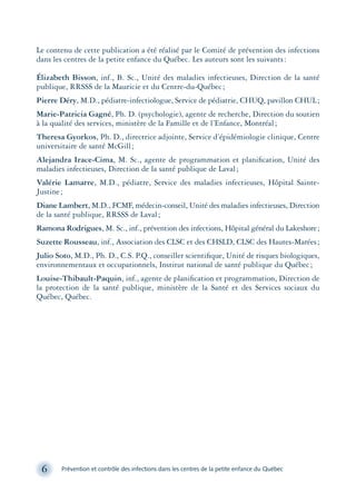 6 Prévention et contrôle des infections dans les centres de la petite enfance du Québec
Le contenu de cette publication a été réalisé par le Comité de prévention des infections
dans les centres de la petite enfance du Québec. Les auteurs sont les suivants:
Élizabeth Bisson, inf., B. Sc., Unité des maladies infectieuses, Direction de la santé
publique, RRSSS de la Mauricie et du Centre-du-Québec;
Pierre Déry, M.D., pédiatre-infectiologue, Service de pédiatrie, CHUQ, pavillon CHUL;
Marie-Patricia Gagné, Ph. D. (psychologie), agente de recherche, Direction du soutien
à la qualité des services, ministère de la Famille et de l’Enfance, Montréal;
Theresa Gyorkos, Ph. D., directrice adjointe, Service d’épidémiologie clinique, Centre
universitaire de santé McGill;
Alejandra Irace-Cima, M. Sc., agente de programmation et planiﬁcation, Unité des
maladies infectieuses, Direction de la santé publique de Laval;
Valérie Lamarre, M.D., pédiatre, Service des maladies infectieuses, Hôpital Sainte-
Justine;
Diane Lambert, M.D., FCMF, médecin-conseil, Unité des maladies infectieuses, Direction
de la santé publique, RRSSS de Laval;
Ramona Rodrigues, M. Sc., inf., prévention des infections, Hôpital général du Lakeshore;
Suzette Rousseau, inf., Association des CLSC et des CHSLD, CLSC des Hautes-Marées;
Julio Soto, M.D., Ph. D., C.S. P.Q., conseiller scientiﬁque, Unité de risques biologiques,
environnementaux et occupationnels, Institut national de santé publique du Québec;
Louise-Thibault-Paquin, inf., agente de planiﬁcation et programmation, Direction de
la protection de la santé publique, ministère de la Santé et des Services sociaux du
Québec, Québec.
montage-xpd-02003 4/30/02 11:08 AM Page 6
 