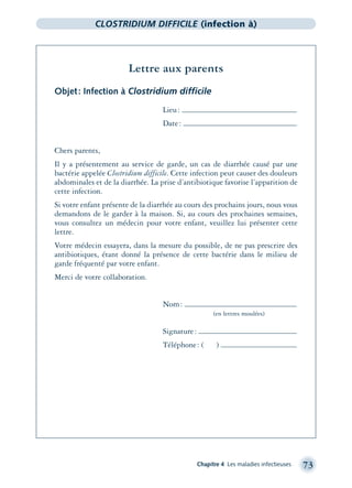Chapitre 4 Les maladies infectieuses 73
CLOSTRIDIUM DIFFICILE (infection à)
Lettre aux parents
Objet: Infection à Clostridium difficile
Lieu:
Date:
Chers parents,
Il y a présentement au service de garde, un cas de diarrhée causé par une
bactérie appelée Clostridium difficile. Cette infection peut causer des douleurs
abdominales et de la diarrhée. La prise d’antibiotique favorise l’apparition de
cette infection.
Si votre enfant présente de la diarrhée au cours des prochains jours, nous vous
demandons de le garder à la maison. Si, au cours des prochaines semaines,
vous consultez un médecin pour votre enfant, veuillez lui présenter cette
lettre.
Votre médecin essayera, dans la mesure du possible, de ne pas prescrire des
antibiotiques, étant donné la présence de cette bactérie dans le milieu de
garde fréquenté par votre enfant.
Merci de votre collaboration.
Nom:
(en lettres moulées)
Signature:
Téléphone: ( )
montage-xpd-02003 4/30/02 11:08 AM Page 73
 