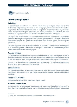 Information générale
Déﬁnition
La conjonctivite consiste en une atteinte inﬂammatoire, d’origine infectieuse (virale,
bactérienne, fongique ou parasitaire) ou non (allergique, chimique ou traumatique) de la
conjonctive. Nous nous limiterons dans ce chapitre à la conjonctivite d’origine infec-
tieuse. La conjonctivite peut être isolée, ou encore, associée à une infection des voies
respiratoires supérieures ou à une maladie exanthémateuse telle la rougeole.
Les organismes bactériens les plus couramment en cause sont les suivants: l’Hæmophilus
inﬂuenzæ et le Streptococcus pneumoniæ. Le Neisseria gonorrhœæ et la Chlamydia trachomatis
constituent les agents de l’ophthalmia néonatorum. Pour ces deux agents, voir les chapitres
spéciﬁques.
Les virus impliqués dans cette infection sont les suivants: l’adénovirus (le plus fréquent
et le plus contagieux), l’entérovirus et l’herpès. L’adénovirus et l’entérovirus peuvent
causer des conjonctivites hémorragiques.
Tableau clinique
La conjonctivite bactérienne est le plus souvent unilatérale. Elle s’accompagne de pus et
d’une rougeur de la conjonctive oculaire et se traduit par des paupières collées le matin
et une sensation de corps étranger. La conjonctivite bilatérale est le plus souvent virale.
Jusqu’à 25% des enfants qui présentent une conjonctivite à H. inﬂuenzae développent
dans les jours qui suivent une otite moyenne.
Complications
Les complications liées à la conjonctivite varient selon l’étiologie. Les complications
cornéennes constituent le principal risque, en particulier lorsque le virus de l’herpès est
impliqué.
Durée de la maladie
La durée de la conjonctivite varie selon l’agent causal.
Mode de transmission
La conjonctivite se transmet par inoculation: par les doigts, l’eau (dans les piscines), le
linge (serviettes, débarbouillettes) ou les instruments ophtalmologiques contaminés.
Chapitre 4 Les maladies infectieuses 75
CONJONCTIVITE1
(œil rouge)
S’il y a trois cas et plus
1. Nous nous limiterons dans ce chapitre à la conjonctivite d’origine infectieuse.
montage-xpd-02003 4/30/02 11:08 AM Page 75
 