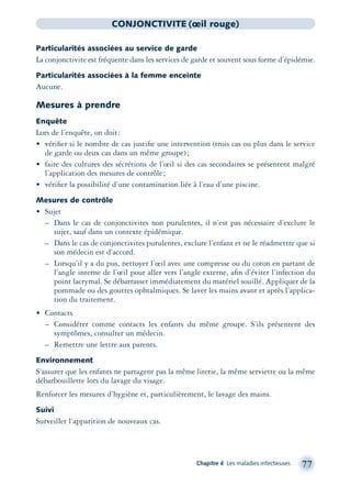 Chapitre 4 Les maladies infectieuses 77
CONJONCTIVITE (œil rouge)
Particularités associées au service de garde
La conjonctivite est fréquente dans les services de garde et souvent sous forme d’épidémie.
Particularités associées à la femme enceinte
Aucune.
Mesures à prendre
Enquête
Lors de l’enquête, on doit:
• vériﬁer si le nombre de cas justiﬁe une intervention (trois cas ou plus dans le service
de garde ou deux cas dans un même groupe);
• faire des cultures des sécrétions de l’œil si des cas secondaires se présentent malgré
l’application des mesures de contrôle;
• vériﬁer la possibilité d’une contamination liée à l’eau d’une piscine.
Mesures de contrôle
• Sujet
– Dans le cas de conjonctivites non purulentes, il n’est pas nécessaire d’exclure le
sujet, sauf dans un contexte épidémique.
– Dans le cas de conjonctivites purulentes, exclure l’enfant et ne le réadmettre que si
son médecin est d’accord.
– Lorsqu’il y a du pus, nettoyer l’œil avec une compresse ou du coton en partant de
l’angle interne de l’œil pour aller vers l’angle externe, aﬁn d’éviter l’infection du
point lacrymal. Se débarrasser immédiatement du matériel souillé. Appliquer de la
pommade ou des gouttes ophtalmiques. Se laver les mains avant et après l’applica-
tion du traitement.
• Contacts
– Considérer comme contacts les enfants du même groupe. S’ils présentent des
symptômes, consulter un médecin.
– Remettre une lettre aux parents.
Environnement
S’assurer que les enfants ne partagent pas la même literie, la même serviette ou la même
débarbouillette lors du lavage du visage.
Renforcer les mesures d’hygiène et, particulièrement, le lavage des mains.
Suivi
Surveiller l’apparition de nouveaux cas.
montage-xpd-02003 4/30/02 11:08 AM Page 77
 