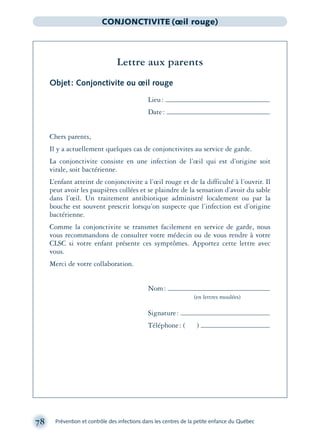 78 Prévention et contrôle des infections dans les centres de la petite enfance du Québec
CONJONCTIVITE (œil rouge)
Lettre aux parents
Objet: Conjonctivite ou œil rouge
Lieu:
Date:
Chers parents,
Il y a actuellement quelques cas de conjonctivites au service de garde.
La conjonctivite consiste en une infection de l’œil qui est d’origine soit
virale, soit bactérienne.
L’enfant atteint de conjonctivite a l’œil rouge et de la difficulté à l’ouvrir. Il
peut avoir les paupières collées et se plaindre de la sensation d’avoir du sable
dans l’œil. Un traitement antibiotique administré localement ou par la
bouche est souvent prescrit lorsqu’on suspecte que l’infection est d’origine
bactérienne.
Comme la conjonctivite se transmet facilement en service de garde, nous
vous recommandons de consulter votre médecin ou de vous rendre à votre
CLSC si votre enfant présente ces symptômes. Apportez cette lettre avec
vous.
Merci de votre collaboration.
Nom:
(en lettres moulées)
Signature:
Téléphone: ( )
montage-xpd-02003 4/30/02 11:08 AM Page 78
 