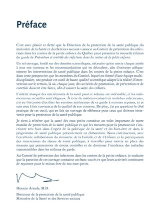 Préface
C’est avec plaisir et ﬁerté que la Direction de la protection de la santé publique du
ministère de la Santé et des Services sociaux s’associe au Comité de prévention des infec-
tions dans les centres de la petite enfance du Québec pour présenter la nouvelle édition
du guide de Prévention et contrôle des infections dans les centres de la petite enfance.
Un tel ouvrage, fondé sur des données scientiﬁques, nécessite qu’on mette chaque année
à jour son contenu et les recommandations qui en découlent, aﬁn d’orienter adéqua-
tement les interventions de santé publique dans les centres de la petite enfance. C’est
dans cette perspective que les membres du Comité, lequel est formé d’une équipe multi-
disciplinaire, ont produit cet outil de haute qualité scientiﬁque adapté à la réalité d’inter-
vention sur le terrain, là où, chaque jour, des activités de promotion, de prévention et de
contrôle doivent être faites, aﬁn d’assurer la santé des enfants.
L’intérêt marqué des intervenants de la santé pour ce volume est indéniable, et les com-
mentaires recueillis sont élogieux. À titre de médecin-conseil en maladies infectieuses,
j’ai eu l’occasion d’utiliser les versions antérieures de ce guide à maintes reprises, et je
suis tout à fait convaincu de la qualité de son contenu. De plus, j’ai pu apprécier le côté
pratique de cet outil, qui en fait un ouvrage de référence pour ceux qui doivent inter-
venir pour la protection de la santé publique.
Je tiens à réitérer que la santé des tout-petits constitue un volet important de notre
mandat de protection de la santé publique et que les mesures pour la promouvoir s’ins-
crivent très bien dans l’esprit de la politique de la santé et du bien-être et dans le
programme de santé publique présentement en élaboration. Nous continuerons, avec
l’excellente collaboration du ministère de la Famille et de l’Enfance et la participation
des intervenants du réseau de santé publique, à travailler pour mettre en place des
mesures qui permettront de mieux contrôler et de diminuer l’incidence des maladies
transmissibles dans les milieux de garde.
Au Comité de prévention des infections dans les centres de la petite enfance, je souhaite
que la parution de cet ouvrage connaisse un franc succès et que leurs activités continuent
de rayonner pour le mieux-être de nos tout-petits.
Horacio Arruda, M.D.
Directeur de la protection de la santé publique
Ministère de la Santé et des Services sociaux
montage-xpd-02003 4/30/02 11:08 AM Page 7
 