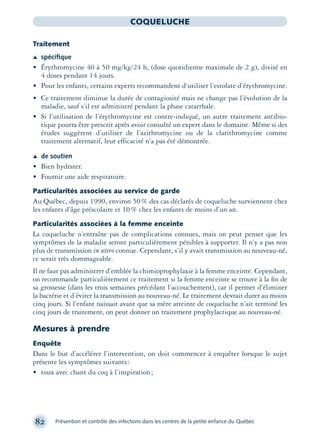 82 Prévention et contrôle des infections dans les centres de la petite enfance du Québec
COQUELUCHE
Traitement
Æ spéciﬁque
• Érythromycine 40 à 50 mg/kg/24 h, (dose quotidienne maximale de 2 g), divisé en
4 doses pendant 14 jours.
• Pour les enfants, certains experts recommandent d’utiliser l’estolate d’érythromycine.
• Ce traitement diminue la durée de contagiosité mais ne change pas l’évolution de la
maladie, sauf s’il est administré pendant la phase catarrhale.
• Si l’utilisation de l’érythromycine est contre-indiqué, un autre traitement antibio-
tique pourra être prescrit après avoir consulté un expert dans le domaine. Même si des
études suggèrent d’utiliser de l’azithromycine ou de la clarithromycine comme
traitement alternatif, leur efficacité n’a pas été démontrée.
Æ de soutien
• Bien hydrater.
• Fournir une aide respiratoire.
Particularités associées au service de garde
Au Québec, depuis 1990, environ 50% des cas déclarés de coqueluche surviennent chez
les enfants d’âge préscolaire et 10% chez les enfants de moins d’un an.
Particularités associées à la femme enceinte
La coqueluche n’entraîne pas de complications connues, mais on peut penser que les
symptômes de la maladie seront particulièrement pénibles à supporter. Il n’y a pas non
plus de transmission in utero connue. Cependant, s’il y avait transmission au nouveau-né,
ce serait très dommageable.
Il ne faut pas administrer d’emblée la chimioprophylaxie à la femme enceinte. Cependant,
on recommande particulièrement ce traitement si la femme enceinte se trouve à la ﬁn de
sa grossesse (dans les trois semaines précédant l’accouchement), car il permet d’éliminer
la bactérie et d’éviter la transmission au nouveau-né. Le traitement devrait durer au moins
cinq jours. Si l’enfant naissait avant que sa mère atteinte de coqueluche n’ait terminé les
cinq jours de traitement, on peut donner un traitement prophylactique au nouveau-né.
Mesures à prendre
Enquête
Dans le but d’accélérer l’intervention, on doit commencer à enquêter lorsque le sujet
présente les symptômes suivants:
• toux avec chant du coq à l’inspiration;
montage-xpd-02003 4/30/02 11:08 AM Page 82
 