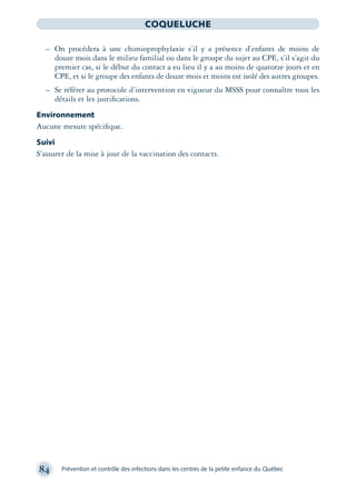 84 Prévention et contrôle des infections dans les centres de la petite enfance du Québec
COQUELUCHE
– On procédera à une chimioprophylaxie s’il y a présence d’enfants de moins de
douze mois dans le milieu familial ou dans le groupe du sujet au CPE, s’il s’agit du
premier cas, si le début du contact a eu lieu il y a au moins de quatorze jours et en
CPE, et si le groupe des enfants de douze mois et moins est isolé des autres groupes.
– Se référer au protocole d’intervention en vigueur du MSSS pour connaître tous les
détails et les justiﬁcations.
Environnement
Aucune mesure spéciﬁque.
Suivi
S’assurer de la mise à jour de la vaccination des contacts.
montage-xpd-02003 4/30/02 11:08 AM Page 84
 