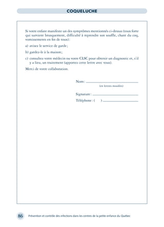 86 Prévention et contrôle des infections dans les centres de la petite enfance du Québec
COQUELUCHE
Si votre enfant manifeste un des symptômes mentionnés ci-dessus (toux forte
qui survient brusquement, difficulté à reprendre son souffle, chant du coq,
vomissements en ﬁn de toux):
a) avisez le service de garde;
b) gardez-le à la maison;
c) consultez votre médecin ou votre CLSC pour obtenir un diagnostic et, s’il
y a lieu, un traitement (apportez cette lettre avec vous).
Merci de votre collaboration.
Nom:
(en lettres moulées)
Signature:
Téléphone: ( )
montage-xpd-02003 4/30/02 11:08 AM Page 86
 