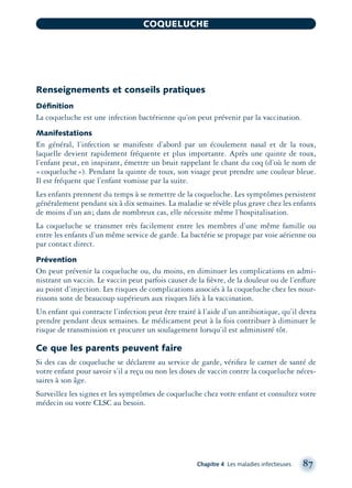 Renseignements et conseils pratiques
Déﬁnition
La coqueluche est une infection bactérienne qu’on peut prévenir par la vaccination.
Manifestations
En général, l’infection se manifeste d’abord par un écoulement nasal et de la toux,
laquelle devient rapidement fréquente et plus importante. Après une quinte de toux,
l’enfant peut, en inspirant, émettre un bruit rappelant le chant du coq (d’où le nom de
«coqueluche»). Pendant la quinte de toux, son visage peut prendre une couleur bleue.
Il est fréquent que l’enfant vomisse par la suite.
Les enfants prennent du temps à se remettre de la coqueluche. Les symptômes persistent
généralement pendant six à dix semaines. La maladie se révèle plus grave chez les enfants
de moins d’un an; dans de nombreux cas, elle nécessite même l’hospitalisation.
La coqueluche se transmet très facilement entre les membres d’une même famille ou
entre les enfants d’un même service de garde. La bactérie se propage par voie aérienne ou
par contact direct.
Prévention
On peut prévenir la coqueluche ou, du moins, en diminuer les complications en admi-
nistrant un vaccin. Le vaccin peut parfois causer de la ﬁèvre, de la douleur ou de l’enﬂure
au point d’injection. Les risques de complications associés à la coqueluche chez les nour-
rissons sont de beaucoup supérieurs aux risques liés à la vaccination.
Un enfant qui contracte l’infection peut être traité à l’aide d’un antibiotique, qu’il devra
prendre pendant deux semaines. Le médicament peut à la fois contribuer à diminuer le
risque de transmission et procurer un soulagement lorsqu’il est administré tôt.
Ce que les parents peuvent faire
Si des cas de coqueluche se déclarent au service de garde, vériﬁez le carnet de santé de
votre enfant pour savoir s’il a reçu ou non les doses de vaccin contre la coqueluche néces-
saires à son âge.
Surveillez les signes et les symptômes de coqueluche chez votre enfant et consultez votre
médecin ou votre CLSC au besoin.
Chapitre 4 Les maladies infectieuses 87
COQUELUCHE
montage-xpd-02003 4/30/02 11:08 AM Page 87
 