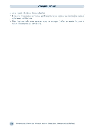 88 Prévention et contrôle des infections dans les centres de la petite enfance du Québec
COQUELUCHE
Si votre enfant est atteint de coqueluche:
• Il ne peut retourner au service de garde avant d’avoir terminé au moins cinq jours de
traitement antibiotique;
• Vous devez attendre trois semaines avant de renvoyer l’enfant au service de garde si
aucun traitement n’est administré.
montage-xpd-02003 4/30/02 11:08 AM Page 88
 