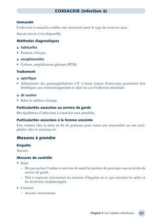 Chapitre 4 Les maladies infectieuses 91
COXSACKIE (infection à)
Immunité
L’infection à coxsackie confère une immunité pour le type de virus en cause.
Aucun vaccin n’est disponible.
Méthodes diagnostiques
Æ habituelles
• Examen clinique.
Æ exceptionnelles
• Culture, ampliﬁcation génique (PCR).
Traitement
Æ spéciﬁque
• Administrer des gammaglobulines I.V. à haute teneur d’anticorps pourraient être
bénéﬁques aux immunosupprimés et dans les cas d’infection néonatale.
Æ de soutien
• Selon le tableau clinique.
Particularités associées au service de garde
Des épidémies d’infections à coxsackie sont possibles.
Particularités associées à la femme enceinte
Une virémie chez la mère en ﬁn de grossesse peut causer une myocardite ou une encé-
phalite chez le nouveau-né.
Mesures à prendre
Enquête
Aucune.
Mesures de contrôle
• Sujet
– Ne pas exclure l’enfant si son état de santé lui permet de participer aux activités du
service de garde.
– Voir à respecter strictement les mesures d’hygiène en ce qui concerne les selles et
les sécrétions oropharyngées.
• Contacts
– Aucune intervention.
montage-xpd-02003 4/30/02 11:08 AM Page 91
 