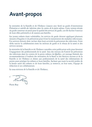 Avant-propos
Le ministère de la Famille et de l’Enfance s’associe avec ﬁerté au guide d’intervention
Prévention et contrôle des infections dans les centres de la petite enfance. Cette version révisée
du guide constitue un atout pour la qualité des services de garde, car elle facilite l’exercice
de leurs rôles préventifs et de soutien aux familles.
Les jeunes enfants étant vulnérables, les services de garde doivent appliquer plusieurs
mesures d’hygiène et de prévention pour éviter la transmission des maladies infectieuses.
Ces services doivent donc inclure dans leurs activités la prévention des infections. Cette
tâche suscite la collaboration entre les milieux de garde et le réseau de la santé et des
services sociaux.
Le ministère de la Famille et de l’Enfance considère cette publication utile pour favoriser
l’engagement des professionnels de la santé. Issu des travaux du Comité de prévention
des infections dans les centres de la petite enfance du Québec, cet ouvrage formule des
recommandations à l’endroit des ministères de la Santé et des Services sociaux et de la
Famille et de l’Enfance et donne aux professionnels de la santé des informations de
pointe pour protéger les enfants et leurs familles. Sachant que toute la société proﬁte de
la bonne santé des enfants et de leurs familles, je remercie, en leur nom, l’équipe de
rédaction et ses collaborateurs.
Le sous-ministre de la Famille et de l’Enfance,
Pierre Roy
montage-xpd-02003 4/30/02 11:08 AM Page 9
 
