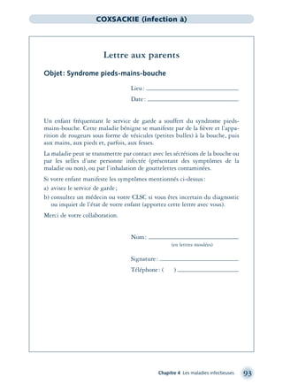 Chapitre 4 Les maladies infectieuses 93
COXSACKIE (infection à)
Lettre aux parents
Objet: Syndrome pieds-mains-bouche
Lieu:
Date:
Un enfant fréquentant le service de garde a souffert du syndrome pieds-
mains-bouche. Cette maladie bénigne se manifeste par de la ﬁèvre et l’appa-
rition de rougeurs sous forme de vésicules (petites bulles) à la bouche, puis
aux mains, aux pieds et, parfois, aux fesses.
La maladie peut se transmettre par contact avec les sécrétions de la bouche ou
par les selles d’une personne infectée (présentant des symptômes de la
maladie ou non), ou par l’inhalation de gouttelettes contaminées.
Si votre enfant manifeste les symptômes mentionnés ci-dessus:
a) avisez le service de garde;
b) consultez un médecin ou votre CLSC si vous êtes incertain du diagnostic
ou inquiet de l’état de votre enfant (apportez cette lettre avec vous).
Merci de votre collaboration.
Nom:
(en lettres moulées)
Signature:
Téléphone: ( )
montage-xpd-02003 4/30/02 11:08 AM Page 93
 