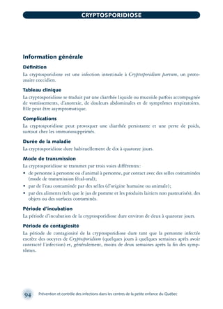 Information générale
Déﬁnition
La cryptosporidiose est une infection intestinale à Cryptosporidium parvum, un proto-
zoaire coccidien.
Tableau clinique
La cryptosporidiose se traduit par une diarrhée liquide ou mucoïde parfois accompagnée
de vomissements, d’anorexie, de douleurs abdominales et de symptômes respiratoires.
Elle peut être asymptomatique.
Complications
La cryptosporidiose peut provoquer une diarrhée persistante et une perte de poids,
surtout chez les immunosupprimés.
Durée de la maladie
La cryptosporidiose dure habituellement de dix à quatorze jours.
Mode de transmission
La cryptosporidiose se transmet par trois voies différentes:
• de personne à personne ou d’animal à personne, par contact avec des selles contaminées
(mode de transmission fécal-oral);
• par de l’eau contaminée par des selles (d’origine humaine ou animale);
• par des aliments (tels que le jus de pomme et les produits laitiers non pasteurisés), des
objets ou des surfaces contaminés.
Période d’incubation
La période d’incubation de la cryptosporidiose dure environ de deux à quatorze jours.
Période de contagiosité
La période de contagiosité de la cryptosporidiose dure tant que la personne infectée
excrète des oocytes de Cryptosporidium (quelques jours à quelques semaines après avoir
contracté l’infection) et, généralement, moins de deux semaines après la ﬁn des symp-
tômes.
94 Prévention et contrôle des infections dans les centres de la petite enfance du Québec
CRYPTOSPORIDIOSE
montage-xpd-02003 4/30/02 11:08 AM Page 94
 