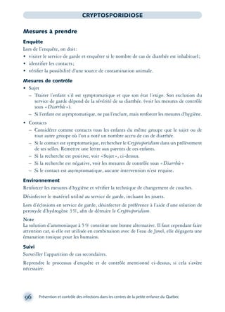 96 Prévention et contrôle des infections dans les centres de la petite enfance du Québec
CRYPTOSPORIDIOSE
Mesures à prendre
Enquête
Lors de l’enquête, on doit:
• visiter le service de garde et enquêter si le nombre de cas de diarrhée est inhabituel;
• identiﬁer les contacts;
• vériﬁer la possibilité d’une source de contamination animale.
Mesures de contrôle
• Sujet
– Traiter l’enfant s’il est symptomatique et que son état l’exige. Son exclusion du
service de garde dépend de la sévérité de sa diarrhée. (voir les mesures de contrôle
sous «Diarrhée»).
– Si l’enfant est asymptomatique, ne pas l’exclure, mais renforcer les mesures d’hygiène.
• Contacts
– Considérer comme contacts tous les enfants du même groupe que le sujet ou de
tout autre groupe où l’on a noté un nombre accru de cas de diarrhée.
– Si le contact est symptomatique, rechercher le Cryptosporidium dans un prélèvement
de ses selles. Remettre une lettre aux parents de ces enfants.
– Si la recherche est positive, voir «Sujet», ci-dessus.
– Si la recherche est négative, voir les mesures de contrôle sous «Diarrhée»
– Si le contact est asymptomatique, aucune intervention n’est requise.
Environnement
Renforcer les mesures d’hygiène et vériﬁer la technique de changement de couches.
Désinfecter le matériel utilisé au service de garde, incluant les jouets.
Lors d’éclosions en service de garde, désinfecter de préférence à l’aide d’une solution de
peroxyde d’hydrogène 3%, aﬁn de détruire le Cryptosporidium.
Note
La solution d’ammoniaque à 5% constitue une bonne alternative. Il faut cependant faire
attention car, si elle est utilisée en combinaison avec de l’eau de Javel, elle dégagera une
émanation toxique pour les humains.
Suivi
Surveiller l’apparition de cas secondaires.
Reprendre le processus d’enquête et de contrôle mentionné ci-dessus, si cela s’avère
nécessaire.
montage-xpd-02003 4/30/02 11:08 AM Page 96
 