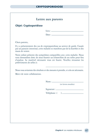 Chapitre 4 Les maladies infectieuses 97
CRYPTOSPORIDIOSE
Lettre aux parents
Objet: Cryptosporidiose
Lieu:
Date:
Chers parents,
Il y a présentement des cas de cryptosporidiose au service de garde. Causée
par un parasite intestinal, cette maladie se manifeste par de la diarrhée et des
maux de ventre.
Votre enfant présente des symptômes compatibles avec cette maladie. Nous
vous demandons donc de nous fournir un échantillon de ses selles pour ﬁns
d’analyse. Le matériel nécessaire vous est fourni. Veuillez retourner les
prélèvements de selles à:
Nous vous aviserons des résultats et des mesures à prendre, si cela est nécessaire.
Merci de votre collaboration.
Nom:
(en lettres moulées)
Signature:
Téléphone: ( )
montage-xpd-02003 4/30/02 11:08 AM Page 97
 