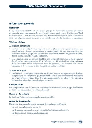 Information générale
Déﬁnition
Le cytomégalovirus (CMV) est un virus du groupe des herpesviridés, considéré comme
un des principaux responsables des infections virales congénitales en Amérique du Nord
(il affecte entre 0,2 et 2% des nouveau-nés). Les infections acquises après la naissance
sont plus fréquentes, mais leur gravité est moindre que celle des infections congénitales.
Tableau clinique
Æ Infection congénitale
• L’infection à cytomégalovirus congénitale est le plus souvent asymptomatique. Les
manifestations cliniques comprennent la microcéphalie, l’ictère, des pétéchies, une
rétinite et d’autres symptômes pouvant entraîner des séquelles à long terme (surdité,
déﬁcit mental, troubles visuels) ou la mort.
• Une infection intra-utérine attribuable à une primo-infection chez la mère entraîne
des séquelles importantes dans 10 à 20% des cas. S’il s’agit d’une réactivation ou
d’une réinfection (mère séropositive avant la grossesse), les séquelles sont moins
fréquentes (5%) et moins sévères (en général: surdité modérée).
Æ Infection acquise
• L’infection à cytomégalovirus acquise est le plus souvent asymptomatique. Parfois,
elle provoque des symptômes qui ressemblent à ceux d’une mononucléose infectieuse
ou d’une hépatite virale. Chez les immunosupprimés, on observe des atteintes
pulmonaires, digestives, neurologiques ou rénales.
Complications
Les complications liées à l’infection à cytomégalovirus varient selon le type d’infections
ou l’individu en cause (voir le tableau clinique).
Durée de la maladie
Le durée de l’infection à cytomégalovirus est variable.
Mode de transmission
L’infection à cytomégalovirus se transmet de cinq façons différentes:
• par voie transplacentaire (in utéro);
• par le passage à travers le tractus vaginal infecté (à l’accouchement);
• par l’ingestion de lait maternel contaminé;
Chapitre 4 Les maladies infectieuses 99
CYTOMÉGALOVIRUS (infection à)
montage-xpd-02003 4/30/02 11:08 AM Page 99
 