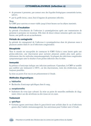 100 Prévention et contrôle des infections dans les centres de la petite enfance du Québec
CYTOMÉGALOVIRUS (infection à)
• de personne à personne, par contact avec des liquides biologiques contaminés (urine,
salive);
• par la greffe (reins, cœur, foie) d’organes de personnes infectées.
Note
Le CMV peut survivre et rester viable jusqu’à huit heures sur les objets inanimés.
Période d’incubation
La période d’incubation de l’infection à cytomégalovirus après une transmission de
personne à personne est inconnue. Elle dure de deux à douze semaines après une trans-
fusion, une greffe ou un accouchement.
Période de contagiosité
La période de contagiosité de l’infection à cytomégalovirus dure de plusieurs mois à
plusieurs années (dans le cas d’infections congénitales).
Réceptivité
Tout le monde est susceptible de contracter le CMV. Celui-ci reste latent après une
primo-infection; une réactivation peut survenir plusieurs années plus tard, partic-
ulièrement chez les individus immunosupprimés. La plupart des infections congénitales
symptomatiques sont le résultat d’une primo-infection chez la mère.
Immunité
La présence d’anticorps indique une infection antérieure. Cependant, le CMV ne semble
pas conférer une immunité à 100%, car des réactivations, voire des réinfections, sont
toujours possibles.
La mise au point d’un vaccin est présentement à l’étude.
Méthodes diagnostiques
Æ habituelles
• Recherche d’anticorps spéciﬁques dans le sang.
Æ exceptionnelles
• Isolement du virus (par culture). La mise au point de nouvelles méthodes de diag-
nostic direct sur des sécrétions ou des tissus est en cours.
Traitement
Æ spéciﬁque
• Certains agents antiviraux (dont le ganciclovir) sont utilisés dans le cas d’infections
graves chez l’adulte immunosupprimé. Les antiviraux pour l’enfant sont à l’étude.
montage-xpd-02003 4/30/02 11:08 AM Page 100
 