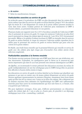 Chapitre 4 Les maladies infectieuses 101
CYTOMÉGALOVIRUS (infection à)
Æ de soutien
• Selon les manifestations cliniques.
Particularités associées au service de garde
La recherche quant à la prévalence du CMV est plus documentée dans les centres de la
petite enfance que dans les services de garde en milieu familial. Jusqu’à 70% des enfants
âgés de moins de 3 ans fréquentant un centre de la petite enfance peuvent excréter le
virus dans leurs urines. L’enfant porteur de l’infection peut transmettre le CMV à
d’autres enfants, au personnel éducateur et à ses parents.
Plusieurs études ont rapporté entre 8 et 24% d’incidence annuelle de l’infection à CMV
chez le personnel de services de garde. Ce risque de contracter l’infection est plus élevé
pour le personnel en charge des enfants âgés de moins de 3 ans (30 et 50% du personnel
par année). Même si le nombre d’enfants excrétant le CMV est moindre dans les services
de garde en milieu familial, le risque de contacter l’infection semble cependant être le
même pour le personnel des services de garde en milieu familial que pour celui des
centres de la petite enfance.
En Suède, une étude laisse entendre que le personnel féminin qui travaille en service de
garde avec des enfants plus âgés risque peu d’accoucher d’un enfant atteint d’une
infection congénitale.
Particularités associées à la femme enceinte
Une femme enceinte porteuse d’anticorps anti-CMV peut faire soit une réinfection, soit
une réactivation. Cependant, les conséquences pour le fœtus ou le nouveau-né sont
moins importantes que dans le cas d’une personne non immune (séronégative au CMV).
Au Québec, on recommande le retrait préventif des éducatrices enceintes du milieu de
garde (indépendamment de son état sérologique pour le CMV) lorsqu’elles ne peuvent
être affectées à d’autres tâches moins à risque.
Les éducatrices en service de garde en milieu familial ou les femmes qui planiﬁent une
grossesse et qui sont en contact avec de jeunes enfants fréquentant un service de garde
doivent appliquer rigoureusement les mesures d’hygiène, notamment laver leurs mains
après qu’elles ont été en contact avec l’urine ou la salive des enfants. On a démontré que
les femmes enceintes bien informées de l’épidémiologie du CMV sont suffisamment
motivées pour bien suivre les recommandations qui leur sont faites et, ce faisant, elles
n’acquièrent pas l’infection.
On peut également envisager, d’une part, d’affecter provisoirement ces éducatrices
auprès des enfants âgés de 3 ans et plus et, d’autre part, de procéder à un dépistage
sérologique (suivi d’un «counselling» médical).
montage-xpd-02003 4/30/02 11:08 AM Page 101
 
