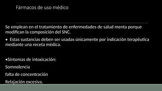 Fármacos de uso médico
Se emplean en el tratamiento de enfermedades de salud menta porque
modifican la composición del SNC.
• Estas sustancias deben ser usadas únicamente por indicación terapéutica
mediante una receta médica.
•Síntomas de intoxicación:
Somnolencia
falta de concentración
Relajación excesiva.
 