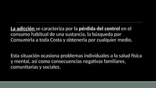 La adicción se caracteriza por la pérdida del control en el
consumo habitual de una sustancia, la búsqueda por
Consumirla a toda Costa y obtenerla por cualquier medio.
Esta situación ocasiona problemas individuales a la salud física
y mental, así como consecuencias negativas familiares,
comunitarias y sociales.
 