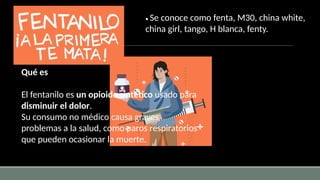 Qué es
El fentanilo es un opioide sintético usado para
disminuir el dolor.
Su consumo no médico causa graves
problemas a la salud, como paros respiratorios
que pueden ocasionar la muerte.
• Se conoce como fenta, M30, china white,
china girl, tango, H blanca, fenty.
 