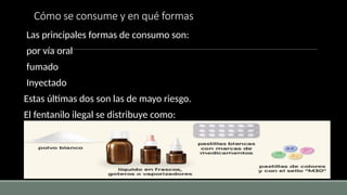 Cómo se consume y en qué formas
Las principales formas de consumo son:
por vía oral
fumado
Inyectado
Estas últimas dos son las de mayo riesgo.
El fentanilo ilegal se distribuye como:
 