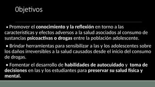 0bjetivos
• Promover el conocimiento y la reflexión en torno a las
características y efectos adversos a la salud asociados al consumo de
sustancias psicoactivas o drogas entre la población adolescente.
• Brindar herramientas para sensibilizar a las y los adolescentes sobre
los daños irreversibles a la salud causados desde el inicio del consumo
de drogas.
• Fomentar el desarrollo de habilidades de autocuidado y toma de
decisiones en las y los estudiantes para preservar su salud física y
mental.
 