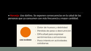 • Naranja: Uso dañino. Se exponen consecuencias en la salud de las
personas que ya consumen con más frecuencia y mayor cantidad.
 