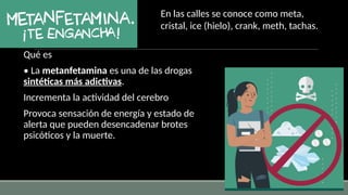 Qué es
• La metanfetamina es una de las drogas
sintéticas más adictivas.
Incrementa la actividad del cerebro
Provoca sensación de energía y estado de
alerta que pueden desencadenar brotes
psicóticos y la muerte.
En las calles se conoce como meta,
cristal, ice (hielo), crank, meth, tachas.
 