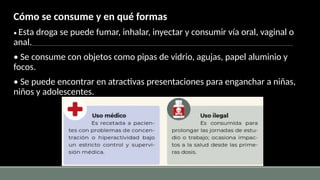 Cómo se consume y en qué formas
• Esta droga se puede fumar, inhalar, inyectar y consumir vía oral, vaginal o
anal.
• Se consume con objetos como pipas de vidrio, agujas, papel aluminio y
focos.
• Se puede encontrar en atractivas presentaciones para enganchar a niñas,
niños y adolescentes.
 