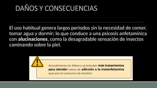 DAÑOS Y CONSECUENCIAS
El uso habitual genera largos periodos sin la necesidad de comer,
tomar agua y dormir; lo que conduce a una psicosis anfetamínica
con alucinaciones, como la desagradable sensación de insectos
caminando sobre la piel.
 