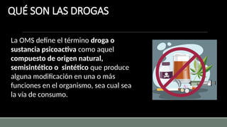QUÉ SON LAS DROGAS
La OMS define el término droga o
sustancia psicoactiva como aquel
compuesto de origen natural,
semisintético o sintético que produce
alguna modificación en una o más
funciones en el organismo, sea cual sea
la vía de consumo.
 