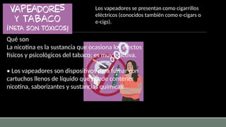 Qué son
La nicotina es la sustancia que ocasiona los efectos
físicos y psicológicos del tabaco; es muy adictiva.
• Los vapeadores son dispositivos para fumar con
cartuchos llenos de líquido que puede contener
nicotina, saborizantes y sustancias químicas.
Los vapeadores se presentan como cigarrillos
eléctricos (conocidos también como e-cigars o
e-cigs).
 