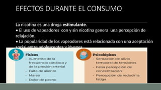 EFECTOS DURANTE EL CONSUMO
La nicotina es una droga estimulante.
• El uso de vapeadores con y sin nicotina genera una percepción de
relajación.
• La popularidad de los vapeadores está relacionada con una aceptación
social entre adolescentes y jóvenes.
 