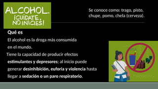 Qué es
El alcohol es la droga más consumida
en el mundo.
Tiene la capacidad de producir efectos
estimulantes y depresores; al inicio puede
generar desinhibición, euforia y violencia hasta
llegar a sedación o un paro respiratorio.
Se conoce como: trago, pisto,
chupe, pomo, chela (cerveza).
 