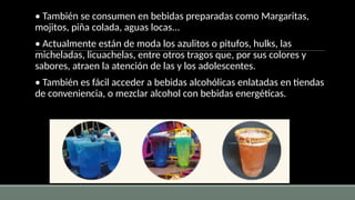 • También se consumen en bebidas preparadas como Margaritas,
mojitos, piña colada, aguas locas...
• Actualmente están de moda los azulitos o pitufos, hulks, las
micheladas, licuachelas, entre otros tragos que, por sus colores y
sabores, atraen la atención de las y los adolescentes.
• También es fácil acceder a bebidas alcohólicas enlatadas en tiendas
de conveniencia, o mezclar alcohol con bebidas energéticas.
 