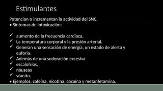 Estimulantes
Potencian o incrementan la actividad del SNC.
• Síntomas de intoxicación:
 aumento de la frecuencia cardiaca,
 La temperatura corporal y la presión arterial.
 Generan una sensación de energía, un estado de alerta y
euforia.
 Además de una sudoración excesiva
 escalofríos,
 náuseas
 vómito.
• Ejemplos: cafeína, nicotina, cocaína y metanfetamina.
 