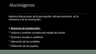 Alucinógenos
Inducen alteraciones de la percepción, del pensamiento, de la
memoria y de la orientación.
• Síntomas de intoxicación:
euforia o cambios variados del estado de ánimo
ilusiones visuales y auditivas
alteración de los sentidos.
Dilatación de las pupilas,
 
