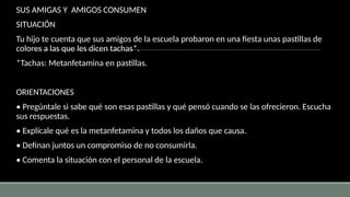 SUS AMIGAS Y AMIGOS CONSUMEN
SITUACIÓN
Tu hijo te cuenta que sus amigos de la escuela probaron en una fiesta unas pastillas de
colores a las que les dicen tachas*.
*Tachas: Metanfetamina en pastillas.
ORIENTACIONES
• Pregúntale si sabe qué son esas pastillas y qué pensó cuando se las ofrecieron. Escucha
sus respuestas.
• Explícale qué es la metanfetamina y todos los daños que causa.
• Definan juntos un compromiso de no consumirla.
• Comenta la situación con el personal de la escuela.
 