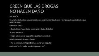 CREEN QUE LAS DROGAS
NO HACEN DAÑO
SITUACIÓN
En una fiesta familiar sus primos jóvenes están bebiendo alcohol y tu hijo adolescente te dice que
quiere probar.
ORIENTACIONES
• Explícale con honestidad los riesgos y daños de beber
alcohol a su edad.
• Hazle saber que la ley prohíbe que los menores de
edad consuman alcohol y fumen.
• No le ofrezcan, ni hagan bromas como “un traguito
nada más” o “es mejor que lo hagan en casa”.
 