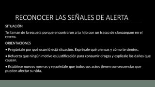 RECONOCER LAS SEÑALES DE ALERTA
SITUACIÓN
Te llaman de la escuela porque encontraron a tu hijo con un frasco de clonazepam en el
recreo.
ORIENTACIONES
• Pregúntale por qué ocurrió está situación. Exprésale qué piensas y cómo te sientes.
• Refuerza que ningún motivo es justificación para consumir drogas y explícale los daños que
causan.
• Establece nuevas normas y recuérdale que todos sus actos tienen consecuencias que
pueden afectar su vida.
 