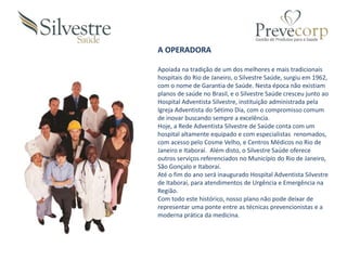 A OPERADORA
Apoiada na tradição de um dos melhores e mais tradicionais
hospitais do Rio de Janeiro, o Silvestre Saúde, surgiu em 1962,
com o nome de Garantia de Saúde. Nesta época não existiam
planos de saúde no Brasil, e o Silvestre Saúde cresceu junto ao
Hospital Adventista Silvestre, instituição administrada pela
Igreja Adventista do Sétimo Dia, com o compromisso comum
de inovar buscando sempre a excelência.
Hoje, a Rede Adventista Silvestre de Saúde conta com um
hospital altamente equipado e com especialistas renomados,
com acesso pelo Cosme Velho, e Centros Médicos no Rio de
Janeiro e Itaboraí. Além disto, o Silvestre Saúde oferece
outros serviços referenciados no Município do Rio de Janeiro,
São Gonçalo e Itaboraí.
Até o fim do ano será inaugurado Hospital Adventista Silvestre
de Itaboraí, para atendimentos de Urgência e Emergência na
Região.
Com todo este histórico, nosso plano não pode deixar de
representar uma ponte entre as técnicas prevencionistas e a
moderna prática da medicina.
 