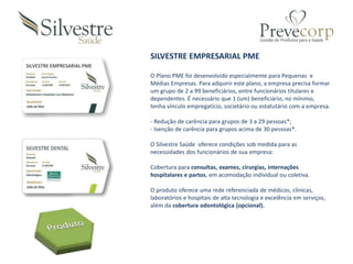SILVESTRE EMPRESARIAL PME
SILVESTRE EMPRESARIAL PME
O Plano PME foi desenvolvido especialmente para Pequenas e
Médias Empresas. Para adquirir este plano, a empresa precisa formar
um grupo de 2 a 99 beneficiários, entre funcionários titulares e
dependentes. É necessário que 1 (um) beneficiário, no mínimo,
tenha vínculo empregatício, societário ou estatutário com a empresa.
- Redução de carência para grupos de 3 a 29 pessoas*;
- Isenção de carência para grupos acima de 30 pessoas*.
O Silvestre Saúde oferece condições sob medida para as
necessidades dos funcionários de sua empresa:
Cobertura para consultas, exames, cirurgias, internações
hospitalares e partos, em acomodação individual ou coletiva.
O produto oferece uma rede referenciada de médicos, clínicas,
laboratórios e hospitais de alta tecnologia e excelência em serviços,
além da cobertura odontológica (opcional).
 