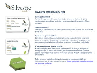 SILVESTRE EMPRESARIAL PME
SILVESTRE EMPRESARIAL PME
Quem pode utilizar?
Funcionários, proprietários, estatutários (considerados titulares do plano
mediante apresentação de contrato) e seus respectivos dependentes (filhos,
cônjuges).
Quem pode aderir?
Cônjuge ou companheiro(a) e filhos (as) solteiros(as) até 24 anos dos titulares do
plano PME.
Quais os serviços oferecidos?
Consultas e tratamentos, exames complementares, atendimento em pronto-
socorros em caráter de urgência e emergência e internações hospitalares nos
estabelecimentos da Rede Credenciada, de acordo com o plano contratado.
A partir de quando é possível utilizar?
A partir da vigência do plano, todos podem utilizar os serviços de urgência e
emergência em 24 horas, sem internação. Titulares e dependentes também
podem realizar consultas, exames de análises clínicas, Raios X, Eletrocardiografia
em 24 horas.
Todos os outros procedimentos variam de acordo com a quantidade de
funcionários que formam o grupo do plano. Clique aqui e veja o quadro completo
da Tabela de Carências.
 
