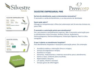 SILVESTRE EMPRESARIAL PME
SILVESTRE EMPRESARIAL PME
Na hora de atendimento, quais os documentos necessários?
É necessário o cartão de beneficiário, e um documento de identidade.
Quem pode aderir?
Cônjuge ou companheiro(a) e filhos (as) solteiros(as) até 24 anos dos titulares do
plano PME.
É necessária a autorização prévia para atendimento?
Sim, para exames e procedimentos especiais. Não é necessária autorização para
os atendimentos como Consultas, Análises Clínicas, Audiometria,
Eletrocardiograma, Eletroencefalograma, Endoscopia Digestiva, Raio X e Ultra-
sonografia.
O que é coberto no atendimento hospitalar?
Para Atendimento Hospitalar é necessário autorização prévia. Ele contempla:
• Assistência médica e internação clínica e cirúrgica;
• Serviços de diagnóstico e terapia;
• Anestesia e cirurgia;
• Alimentos, medicamentos e materiais necessários para o atendimento;
• Diárias e taxas, conforme plano escolhido;
• Maternidade e berçário;
• UTI adulto, infantil e neonatal;
• Serviços gerais de enfermagem.
 