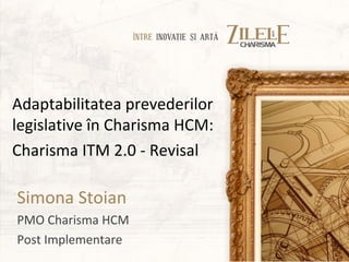 Adaptabilitatea prevederilor
legislative în Charisma HCM:
Charisma ITM 2.0 - Revisal

Simona Stoian
PMO Charisma HCM
Post Implementare
 