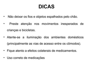 • Não deixar os fios e objetos espalhados pelo chão.
• Preste atenção nos movimentos inesperados de
crianças e bicicletas.
• Atente-se a iluminação dos ambientes domésticos
(principalmente as vias de acesso entre os cômodos).
• Fique atento a efeitos colaterais de medicamentos.
• Uso correto de medicações
DICAS
 